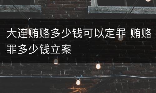 大连贿赂多少钱可以定罪 贿赂罪多少钱立案