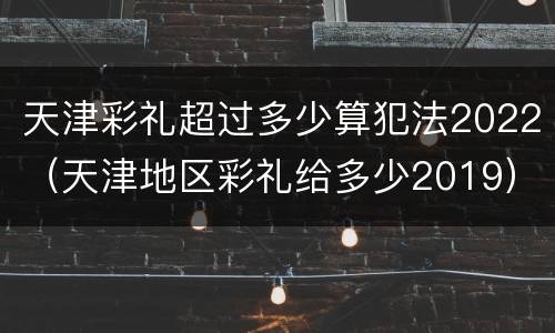 天津彩礼超过多少算犯法2022（天津地区彩礼给多少2019）