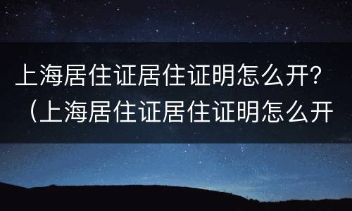 上海居住证居住证明怎么开？（上海居住证居住证明怎么开具）