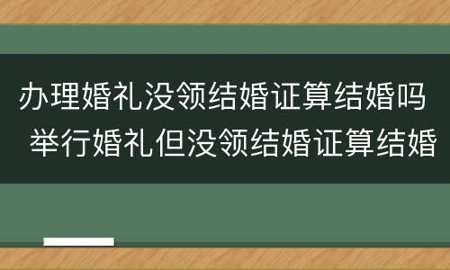 办理婚礼没领结婚证算结婚吗 举行婚礼但没领结婚证算结婚吗?
