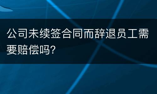 公司未续签合同而辞退员工需要赔偿吗？