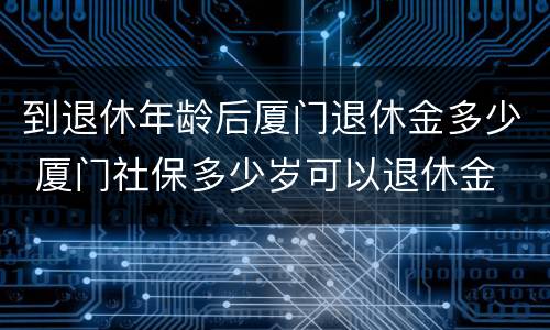 到退休年龄后厦门退休金多少 厦门社保多少岁可以退休金