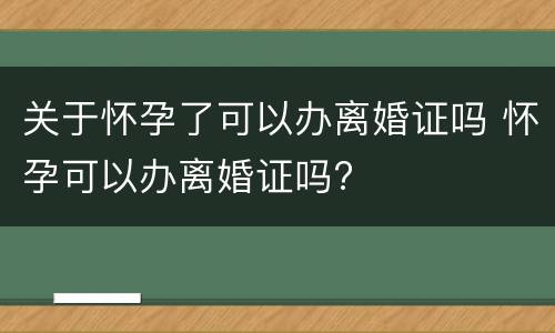 关于怀孕了可以办离婚证吗 怀孕可以办离婚证吗?