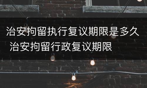治安拘留执行复议期限是多久 治安拘留行政复议期限