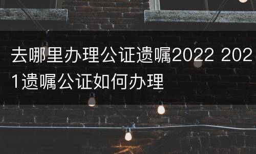去哪里办理公证遗嘱2022 2021遗嘱公证如何办理