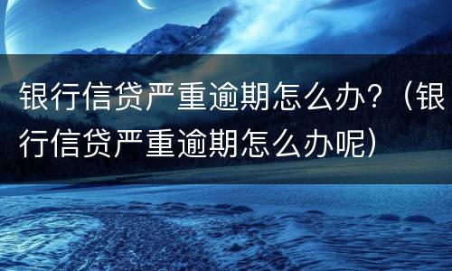 银行信贷严重逾期怎么办?（银行信贷严重逾期怎么办呢）