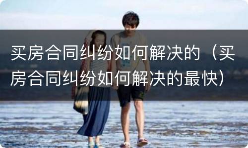 买房合同纠纷如何解决的（买房合同纠纷如何解决的最快）