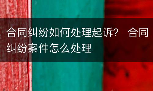 合同纠纷如何处理起诉？ 合同纠纷案件怎么处理
