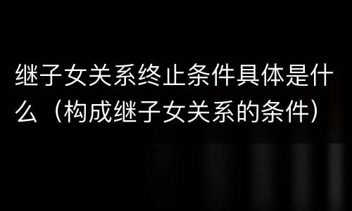 继子女关系终止条件具体是什么（构成继子女关系的条件）
