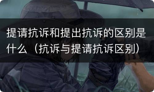 提请抗诉和提出抗诉的区别是什么（抗诉与提请抗诉区别）