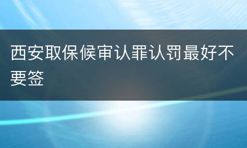 西安取保候审认罪认罚最好不要签