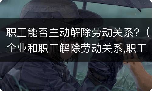 职工能否主动解除劳动关系?（企业和职工解除劳动关系,职工怎样保障自已的合法权益）