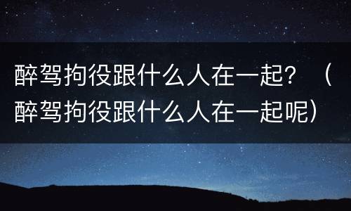 醉驾拘役跟什么人在一起？（醉驾拘役跟什么人在一起呢）