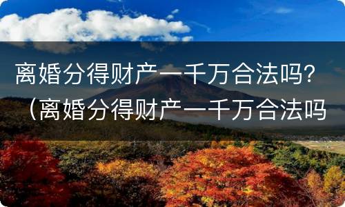 离婚分得财产一千万合法吗？（离婚分得财产一千万合法吗）