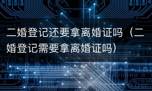 二婚登记还要拿离婚证吗（二婚登记需要拿离婚证吗）