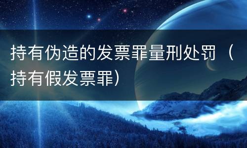 持有伪造的发票罪量刑处罚（持有假发票罪）