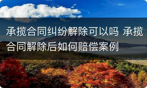 承揽合同纠纷解除可以吗 承揽合同解除后如何赔偿案例