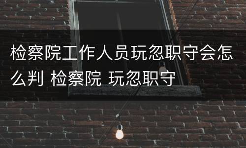 检察院工作人员玩忽职守会怎么判 检察院 玩忽职守
