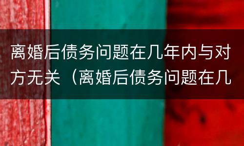 离婚后债务问题在几年内与对方无关（离婚后债务问题在几年内与对方无关联）