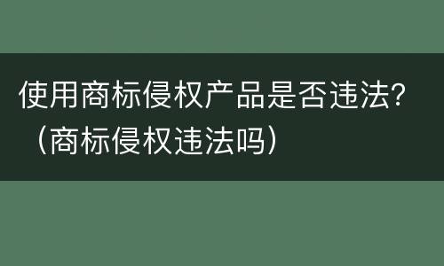 使用商标侵权产品是否违法？（商标侵权违法吗）