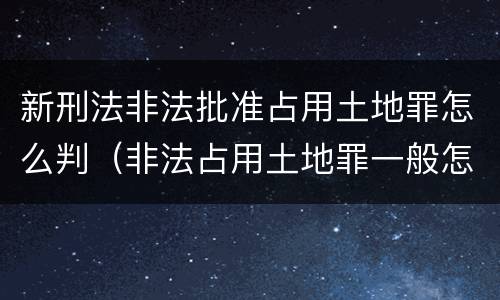 新刑法非法批准占用土地罪怎么判（非法占用土地罪一般怎么判决）