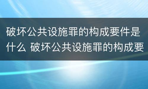 破坏公共设施罪的构成要件是什么 破坏公共设施罪的构成要件是什么意思