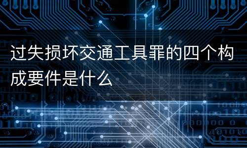 过失损坏交通工具罪的四个构成要件是什么