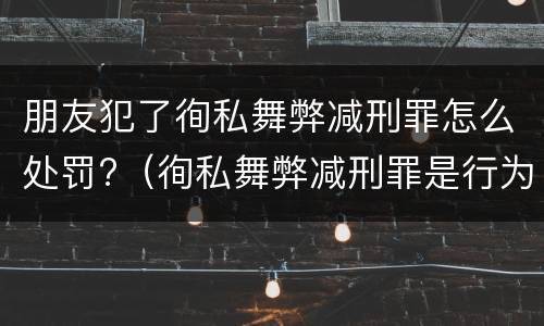 朋友犯了徇私舞弊减刑罪怎么处罚?（徇私舞弊减刑罪是行为犯还是结果犯）