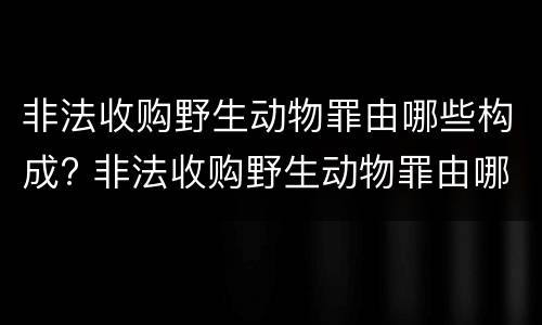 非法收购野生动物罪由哪些构成? 非法收购野生动物罪由哪些构成