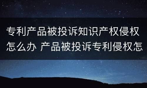 专利产品被投诉知识产权侵权怎么办 产品被投诉专利侵权怎么应对