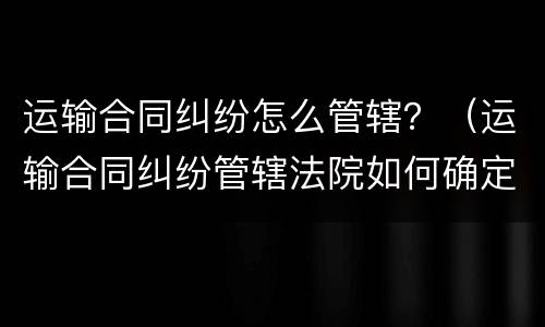 运输合同纠纷怎么管辖？（运输合同纠纷管辖法院如何确定?）
