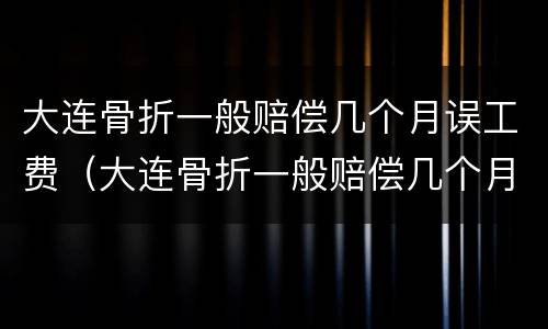 大连骨折一般赔偿几个月误工费（大连骨折一般赔偿几个月误工费多少钱）