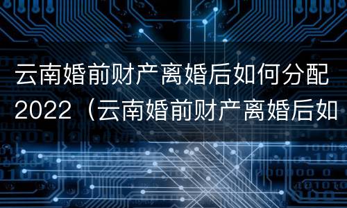 云南婚前财产离婚后如何分配2022（云南婚前财产离婚后如何分配2022年）