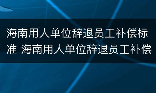海南用人单位辞退员工补偿标准 海南用人单位辞退员工补偿标准文件