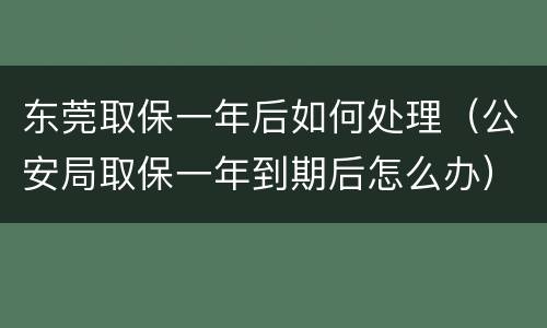 东莞取保一年后如何处理（公安局取保一年到期后怎么办）