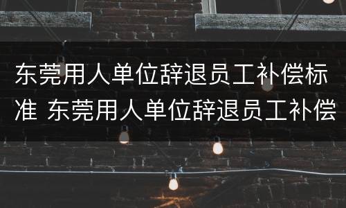东莞用人单位辞退员工补偿标准 东莞用人单位辞退员工补偿标准最新