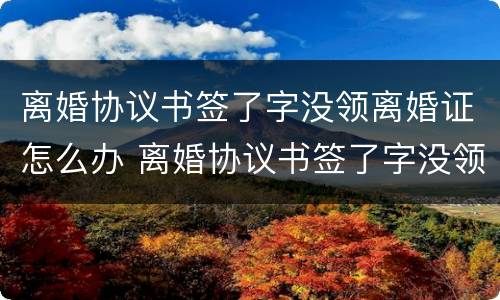 离婚协议书签了字没领离婚证怎么办 离婚协议书签了字没领离婚证怎么办理