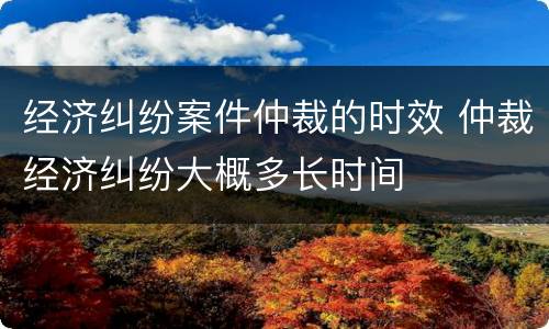 经济纠纷案件仲裁的时效 仲裁经济纠纷大概多长时间