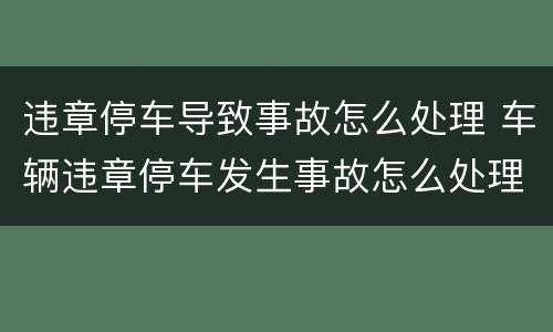 违章停车导致事故怎么处理 车辆违章停车发生事故怎么处理