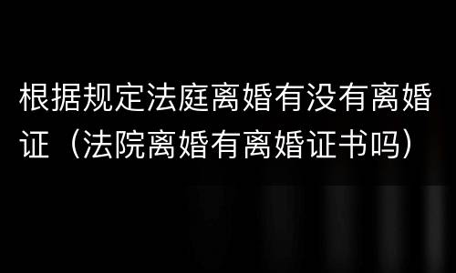 根据规定法庭离婚有没有离婚证（法院离婚有离婚证书吗）