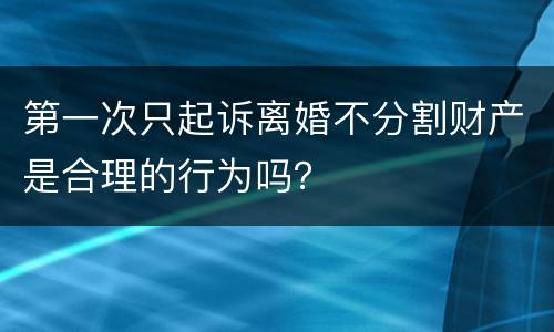 第一次只起诉离婚不分割财产是合理的行为吗？