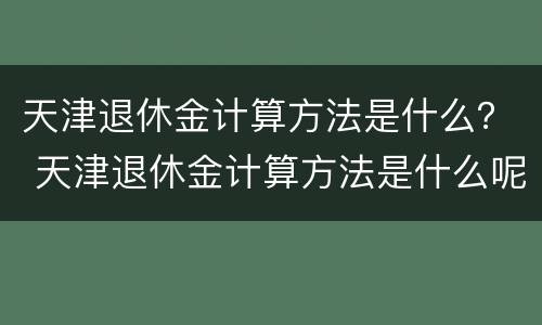 天津退休金计算方法是什么？ 天津退休金计算方法是什么呢
