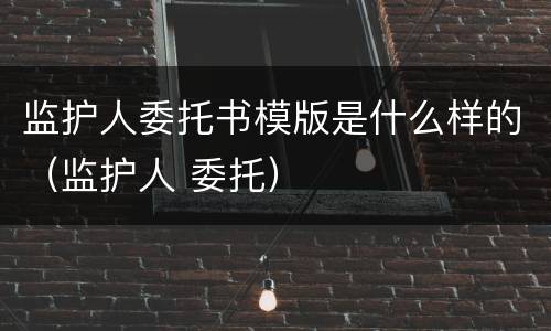 监护人委托书模版是什么样的（监护人 委托）