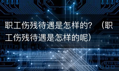 职工伤残待遇是怎样的？（职工伤残待遇是怎样的呢）