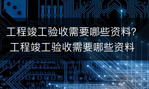 工程竣工验收需要哪些资料？ 工程竣工验收需要哪些资料