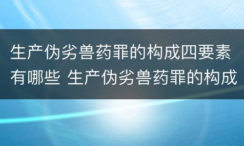 生产伪劣兽药罪的构成四要素有哪些 生产伪劣兽药罪的构成四要素有哪些