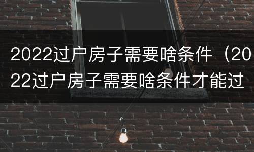 2022过户房子需要啥条件（2022过户房子需要啥条件才能过户）