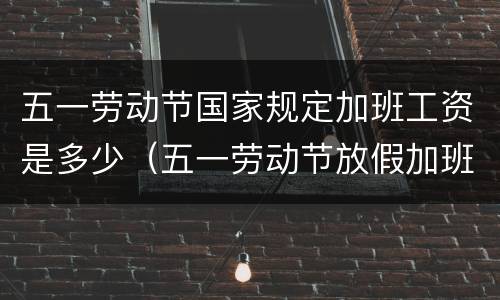 五一劳动节国家规定加班工资是多少（五一劳动节放假加班怎么算工资）