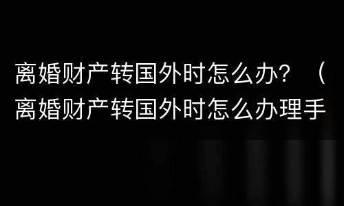 离婚财产转国外时怎么办？（离婚财产转国外时怎么办理手续）