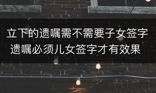 立下的遗嘱需不需要子女签字 遗嘱必须儿女签字才有效果